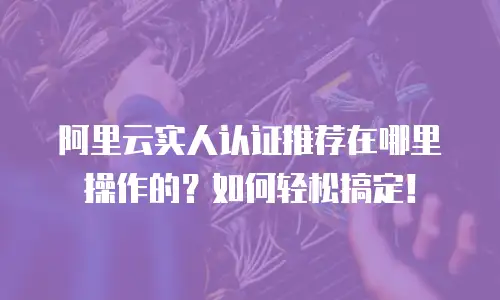 阿里云实人认证推荐在哪里操作的？如何轻松搞定！