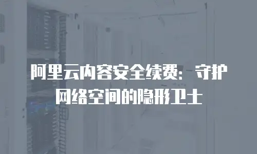 阿里云内容安全续费：守护网络空间的隐形卫士