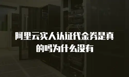 阿里云实人认证代金券是真的吗为什么没有