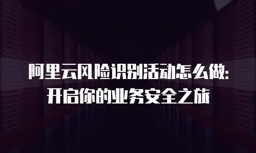阿里云风险识别活动怎么做：开启你的业务安全之旅