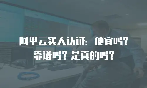 阿里云实人认证：便宜吗？靠谱吗？是真的吗？