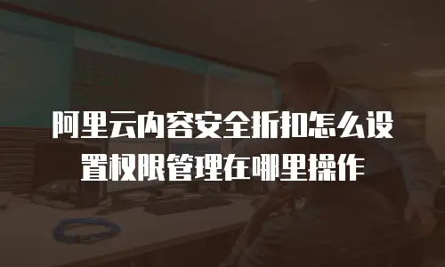 阿里云内容安全折扣怎么设置权限管理在哪里操作