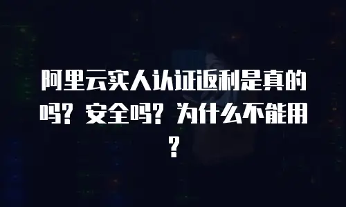 阿里云实人认证返利是真的吗? 安全吗? 为什么不能用?