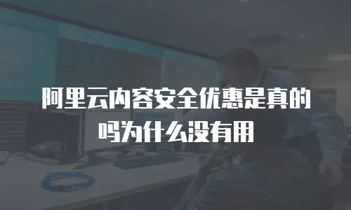 阿里云内容安全优惠是真的吗为什么没有用