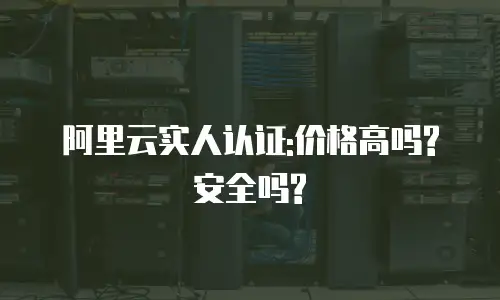 阿里云实人认证:价格高吗?安全吗?