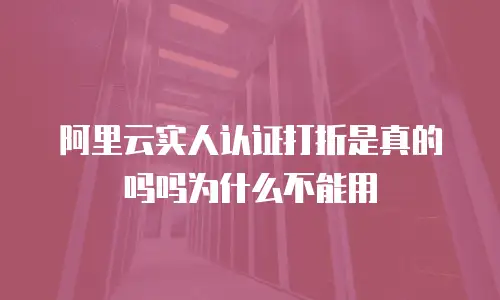 阿里云实人认证打折是真的吗吗为什么不能用