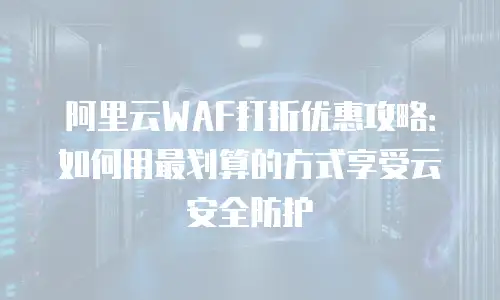 阿里云WAF打折优惠攻略：如何用最划算的方式享受云安全防护