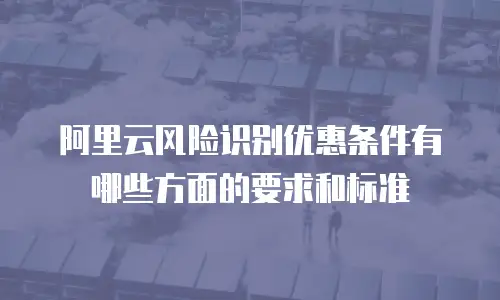 阿里云风险识别优惠条件有哪些方面的要求和标准