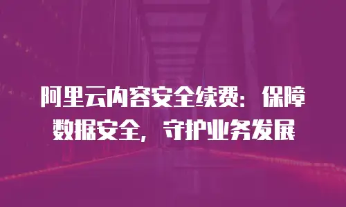 阿里云内容安全续费：保障数据安全，守护业务发展