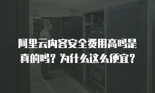 阿里云内容安全费用高吗是真的吗？为什么这么便宜？