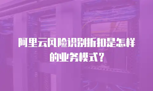阿里云风险识别折扣是怎样的业务模式？