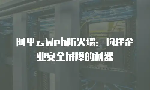 阿里云Web防火墙：构建企业安全屏障的利器