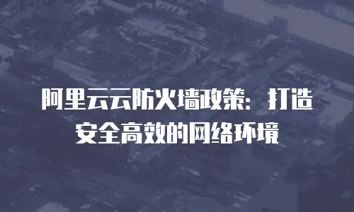 阿里云云防火墙政策：打造安全高效的网络环境