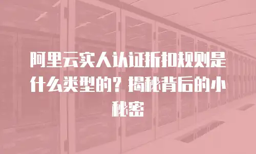 阿里云实人认证折扣规则是什么类型的？揭秘背后的小秘密