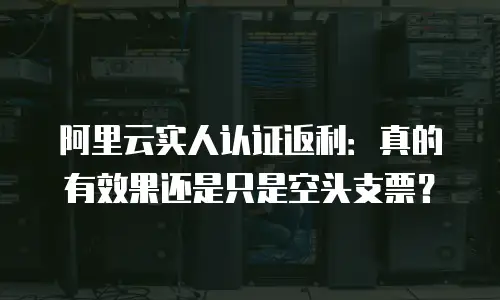 阿里云实人认证返利：真的有效果还是只是空头支票？