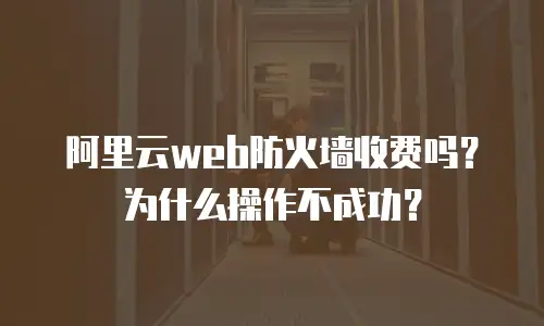 阿里云web防火墙收费吗？为什么操作不成功？