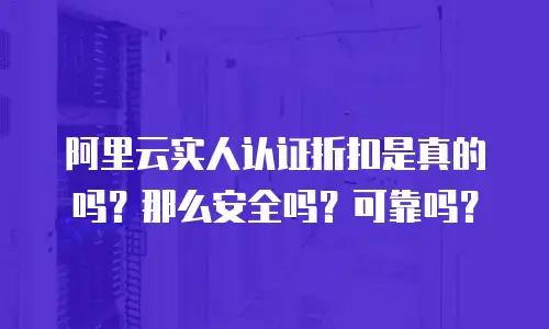 阿里云实人认证折扣是真的吗？那么安全吗？可靠吗？