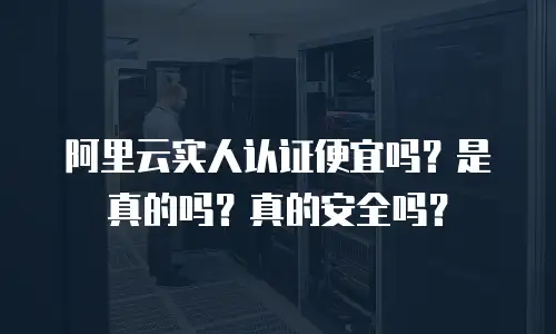 阿里云实人认证便宜吗？是真的吗？真的安全吗？