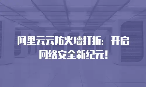 阿里云云防火墙打折：开启网络安全新纪元！
