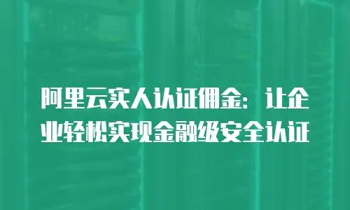 阿里云实人认证佣金：让企业轻松实现金融级安全认证