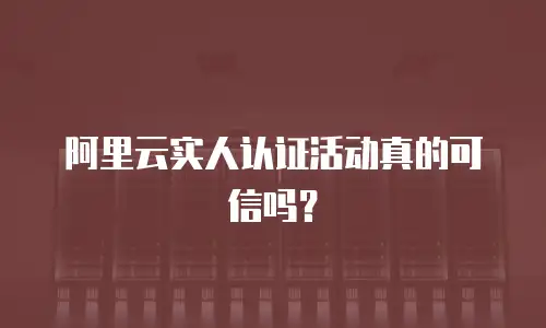 阿里云实人认证活动真的可信吗？