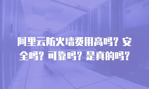 阿里云防火墙费用高吗？安全吗？可靠吗？是真的吗？