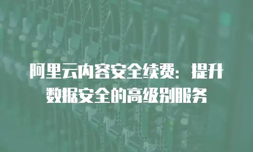 阿里云内容安全续费：提升数据安全的高级别服务