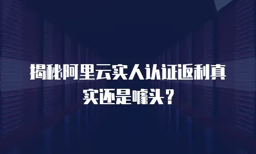 揭秘阿里云实人认证返利真实还是噱头？