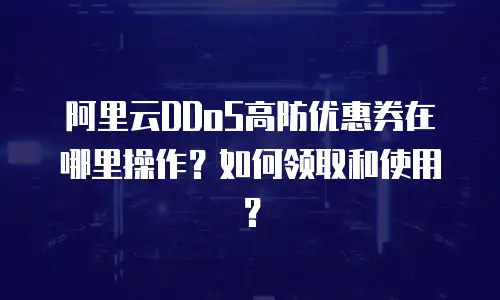 阿里云DDoS高防优惠券在哪里操作？如何领取和使用？