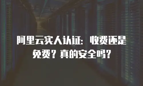 阿里云实人认证：收费还是免费？真的安全吗？