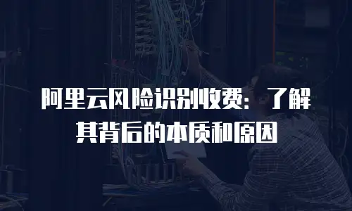 阿里云风险识别收费：了解其背后的本质和原因