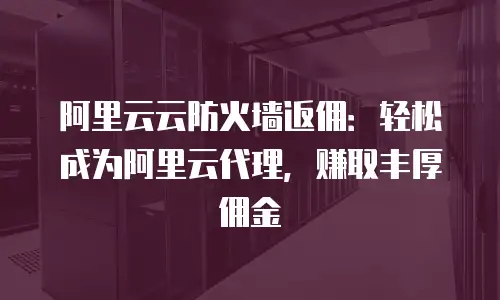 阿里云云防火墙返佣：轻松成为阿里云代理，赚取丰厚佣金