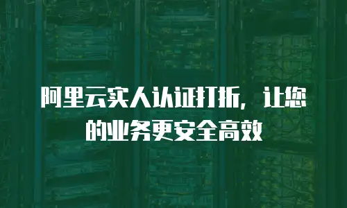 阿里云实人认证打折，让您的业务更安全高效