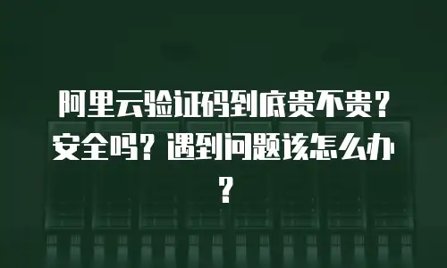 阿里云验证码到底贵不贵？安全吗？遇到问题该怎么办？