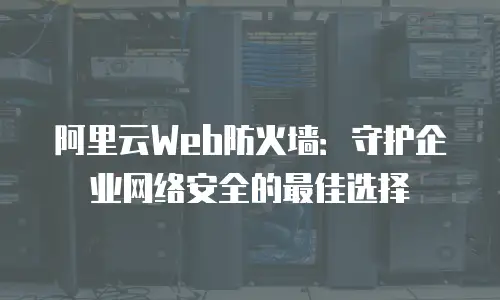 阿里云Web防火墙：守护企业网络安全的最佳选择