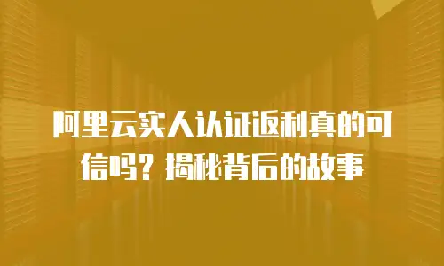 阿里云实人认证返利真的可信吗？揭秘背后的故事