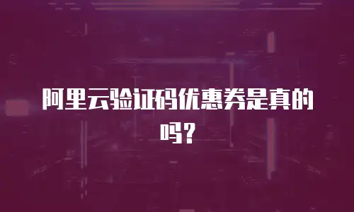 阿里云验证码优惠券是真的吗？