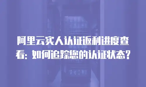 阿里云实人认证返利进度查看: 如何追踪您的认证状态?