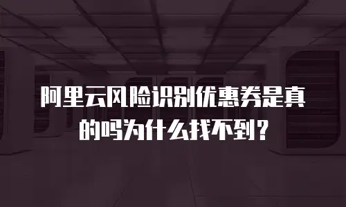 阿里云风险识别优惠券是真的吗为什么找不到？