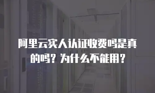 阿里云实人认证收费吗是真的吗？为什么不能用？