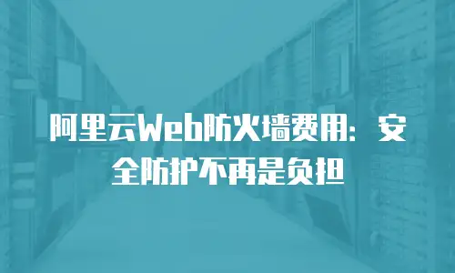 阿里云Web防火墙费用：安全防护不再是负担