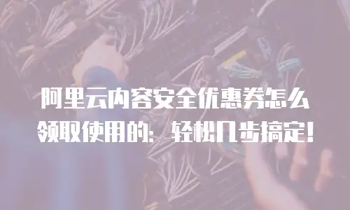 阿里云内容安全优惠券怎么领取使用的：轻松几步搞定！