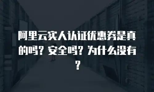 阿里云实人认证优惠券是真的吗？安全吗？为什么没有？