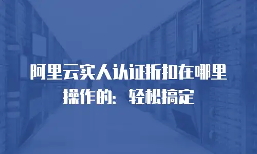 阿里云实人认证折扣在哪里操作的：轻松搞定