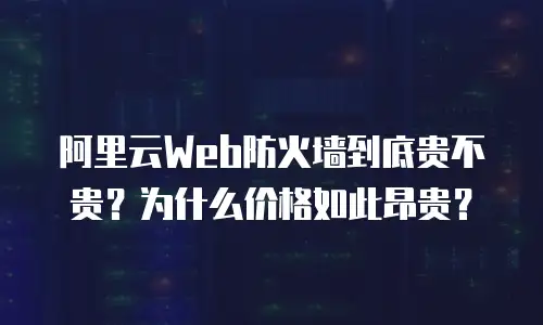 阿里云Web防火墙到底贵不贵？为什么价格如此昂贵？