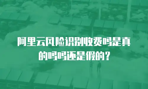 阿里云风险识别收费吗是真的吗吗还是假的？
