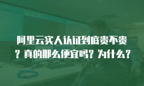 阿里云实人认证到底贵不贵？真的那么便宜吗？为什么？