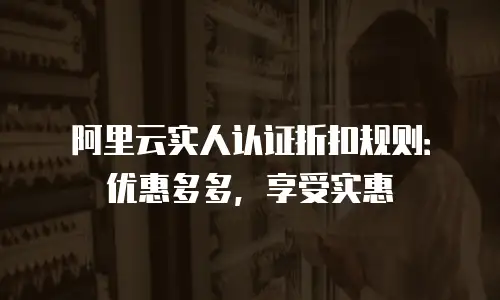 阿里云实人认证折扣规则：优惠多多，享受实惠