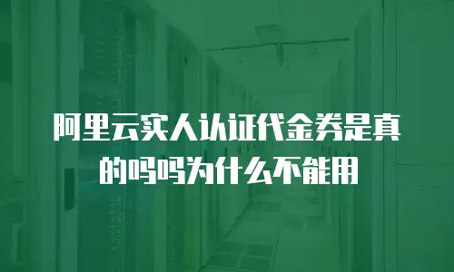阿里云实人认证代金券是真的吗吗为什么不能用