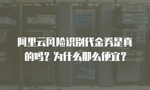 阿里云风险识别代金券是真的吗？为什么那么便宜？